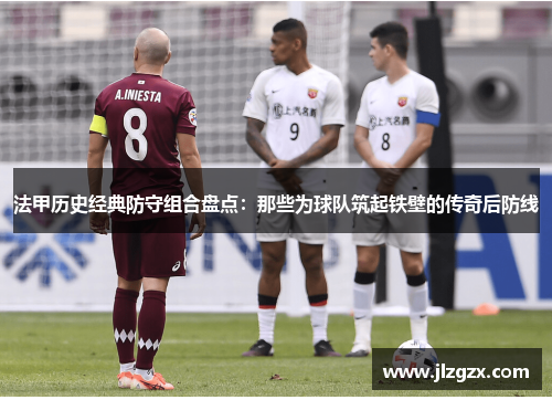 法甲历史经典防守组合盘点：那些为球队筑起铁壁的传奇后防线