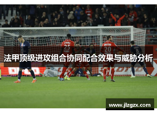 法甲顶级进攻组合协同配合效果与威胁分析