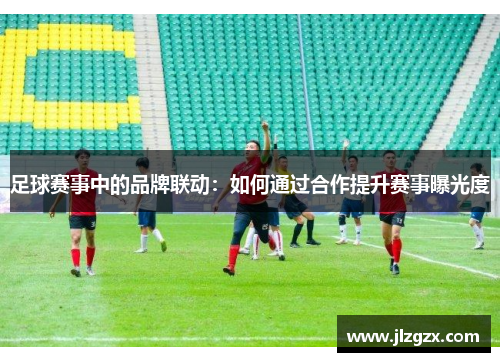 足球赛事中的品牌联动：如何通过合作提升赛事曝光度